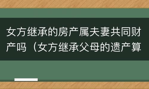 女方继承的房产属夫妻共同财产吗（女方继承父母的遗产算夫妻共同财产）
