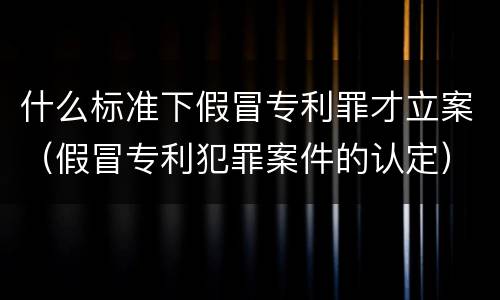 什么标准下假冒专利罪才立案（假冒专利犯罪案件的认定）
