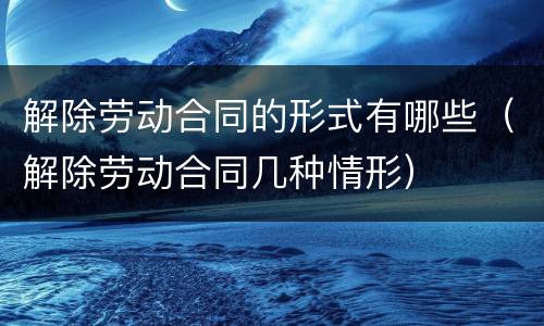 解除劳动合同的形式有哪些（解除劳动合同几种情形）