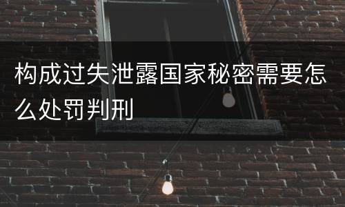 构成过失泄露国家秘密需要怎么处罚判刑