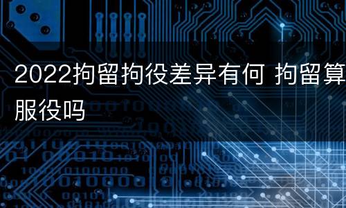 2022拘留拘役差异有何 拘留算服役吗