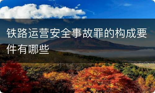 铁路运营安全事故罪的构成要件有哪些