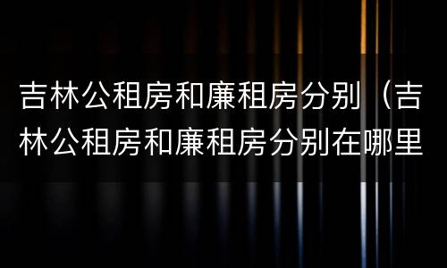 吉林公租房和廉租房分别（吉林公租房和廉租房分别在哪里）