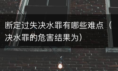 断定过失决水罪有哪些难点（决水罪的危害结果为）