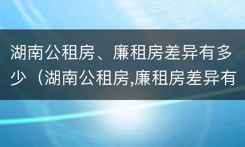 湖南公租房、廉租房差异有多少（湖南公租房,廉租房差异有多少）