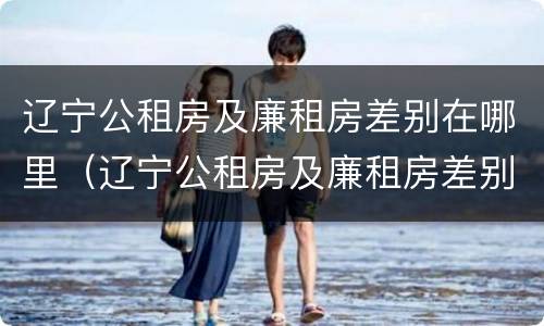 辽宁公租房及廉租房差别在哪里（辽宁公租房及廉租房差别在哪里查询）