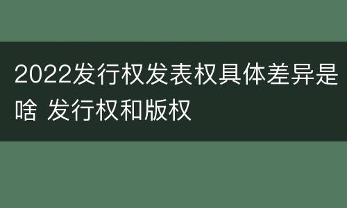 2022发行权发表权具体差异是啥 发行权和版权