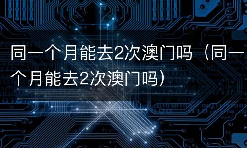 同一个月能去2次澳门吗（同一个月能去2次澳门吗）