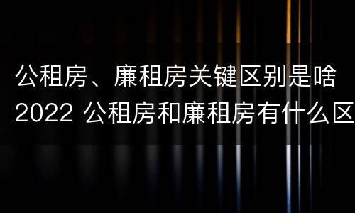 公租房、廉租房关键区别是啥2022 公租房和廉租房有什么区别?2019年的