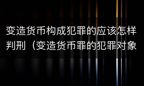 变造货币构成犯罪的应该怎样判刑（变造货币罪的犯罪对象）