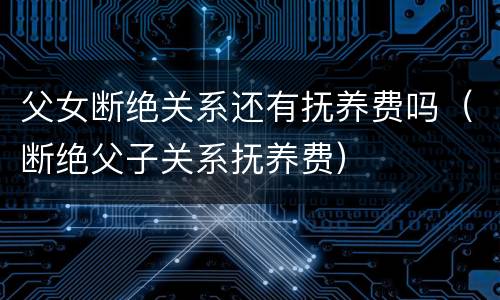 父女断绝关系还有抚养费吗（断绝父子关系抚养费）