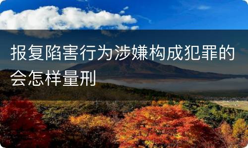 报复陷害行为涉嫌构成犯罪的会怎样量刑