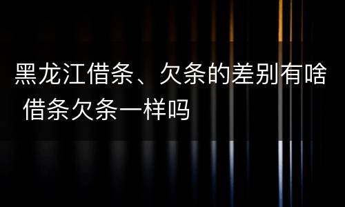 黑龙江借条、欠条的差别有啥 借条欠条一样吗