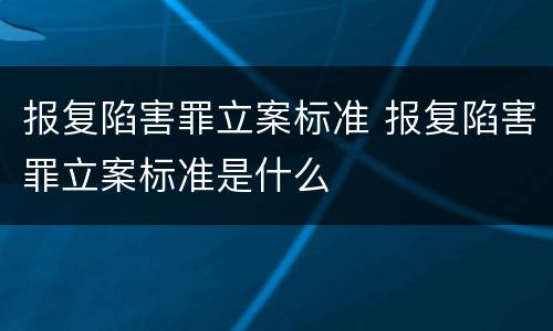 报复陷害罪立案标准 报复陷害罪立案标准是什么