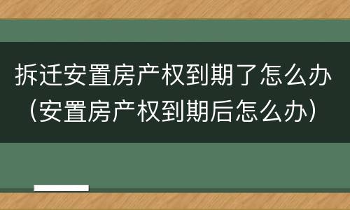 拆迁安置房产权到期了怎么办（安置房产权到期后怎么办）
