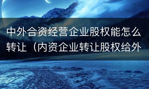中外合资经营企业股权能怎么转让（内资企业转让股权给外资企业）
