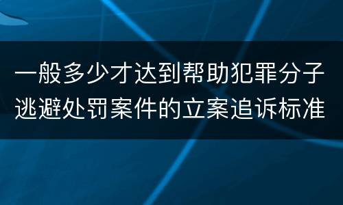 一般多少才达到帮助犯罪分子逃避处罚案件的立案追诉标准