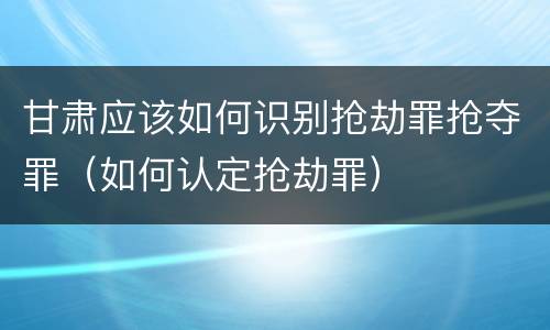 甘肃应该如何识别抢劫罪抢夺罪（如何认定抢劫罪）