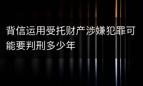 背信运用受托财产涉嫌犯罪可能要判刑多少年