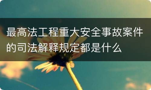 最高法工程重大安全事故案件的司法解释规定都是什么