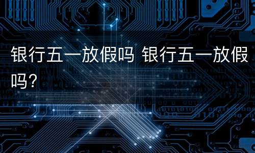 银行五一放假吗 银行五一放假吗?