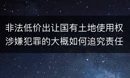 非法低价出让国有土地使用权涉嫌犯罪的大概如何追究责任