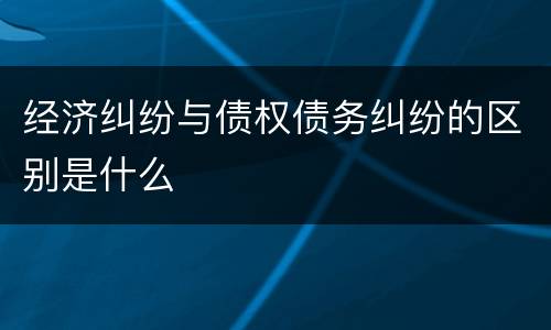 经济纠纷与债权债务纠纷的区别是什么