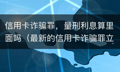 信用卡诈骗罪,量刑利息算里面吗(最新的信用卡诈骗罪立案量刑标准)