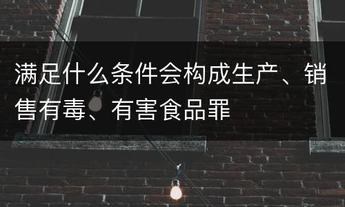 满足什么条件会构成生产、销售有毒、有害食品罪