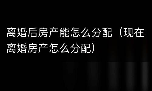 离婚后房产能怎么分配（现在离婚房产怎么分配）