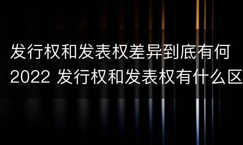 发行权和发表权差异到底有何2022 发行权和发表权有什么区别