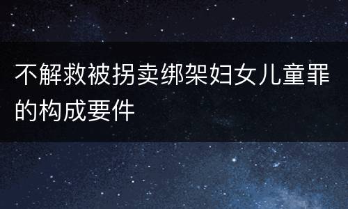 不解救被拐卖绑架妇女儿童罪的构成要件