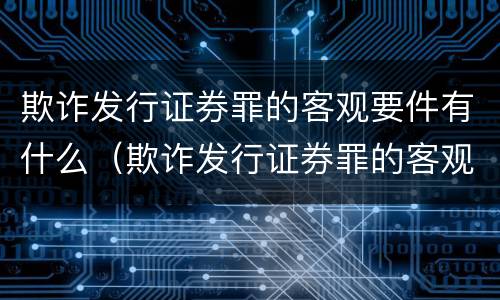 欺诈发行证券罪的客观要件有什么（欺诈发行证券罪的客观要件有什么要求）