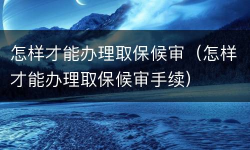 怎样才能办理取保候审（怎样才能办理取保候审手续）