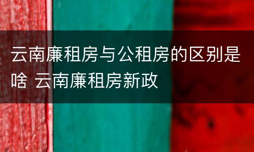 云南廉租房与公租房的区别是啥 云南廉租房新政