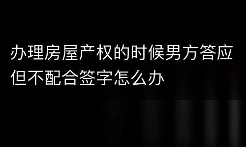 办理房屋产权的时候男方答应但不配合签字怎么办