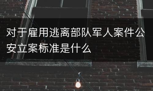 对于雇用逃离部队军人案件公安立案标准是什么