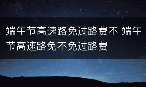 端午节高速路免过路费不 端午节高速路免不免过路费