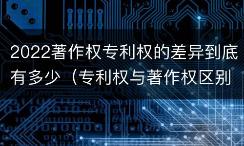 2022著作权专利权的差异到底有多少（专利权与著作权区别）