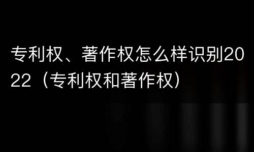 专利权、著作权怎么样识别2022（专利权和著作权）