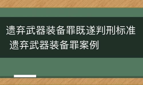 遗弃武器装备罪既遂判刑标准 遗弃武器装备罪案例