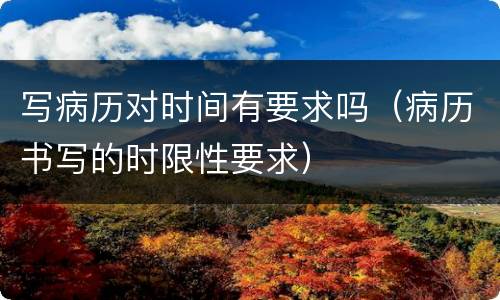 写病历对时间有要求吗（病历书写的时限性要求）