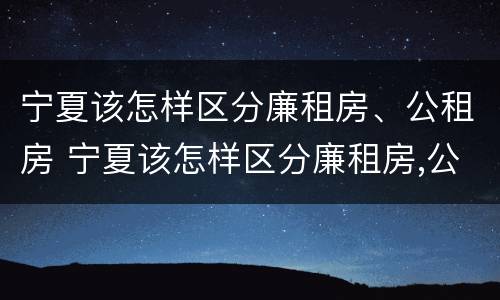 宁夏该怎样区分廉租房、公租房 宁夏该怎样区分廉租房,公租房和商品房