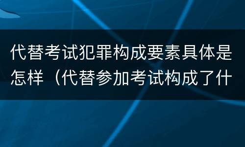 代替考试犯罪构成要素具体是怎样（代替参加考试构成了什么犯罪）