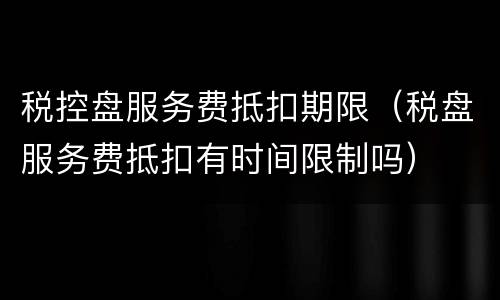 税控盘服务费抵扣期限（税盘服务费抵扣有时间限制吗）