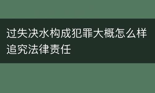过失决水构成犯罪大概怎么样追究法律责任