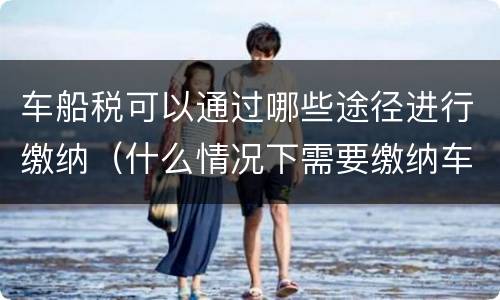 车船税可以通过哪些途径进行缴纳（什么情况下需要缴纳车船税）