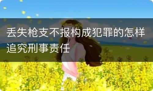 丢失枪支不报构成犯罪的怎样追究刑事责任