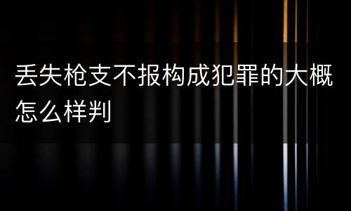 丢失枪支不报构成犯罪的大概怎么样判