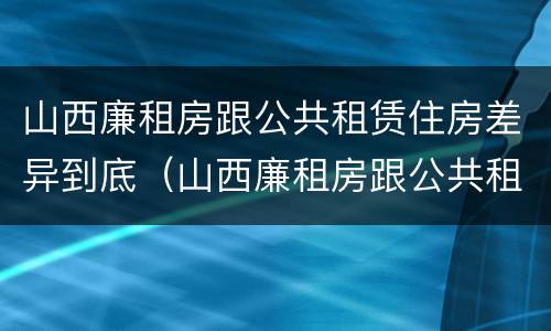 山西廉租房跟公共租赁住房差异到底（山西廉租房跟公共租赁住房差异到底有多大）